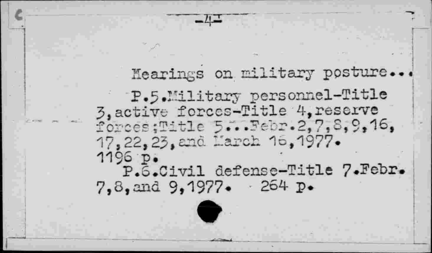 ﻿Hearings on military posture.
P.3 .Military personnel-Title
3, active forces-Title 4,reserve forces;Title 5.\ .Peer.2,7,8,9,16, 17,22,23» end March 1c, 1977.
1196 p.
P.6.Civil defense-Title 7*Febr 7,8,and 9,1977.	264 p.